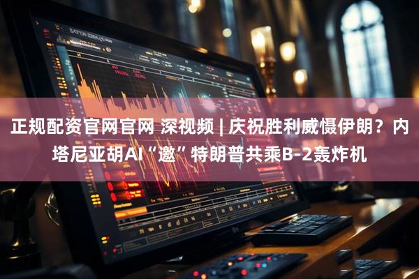 正规配资官网官网 深视频 | 庆祝胜利威慑伊朗？内塔尼亚胡AI“邀”特朗普共乘B-2轰炸机