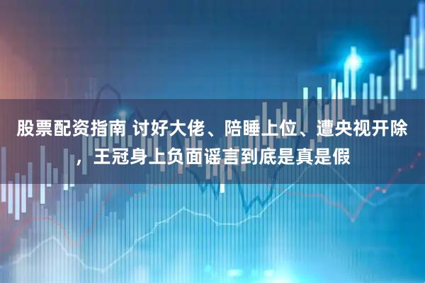 股票配资指南 讨好大佬、陪睡上位、遭央视开除，王冠身上负面谣言到底是真是假