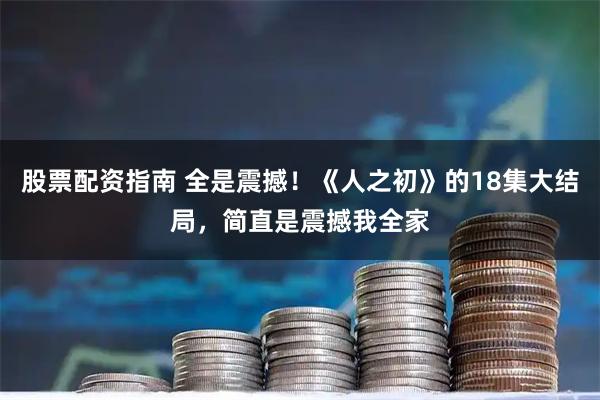 股票配资指南 全是震撼！《人之初》的18集大结局，简直是震撼我全家