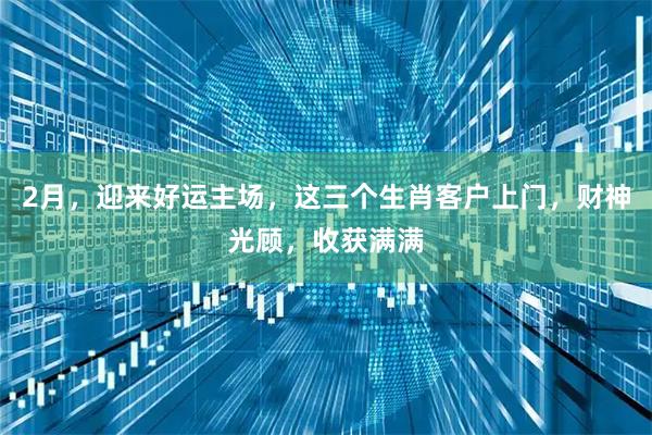 2月，迎来好运主场，这三个生肖客户上门，财神光顾，收获满满