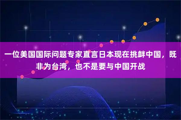 一位美国国际问题专家直言日本现在挑衅中国,既非为台湾,也不是要与中国开战