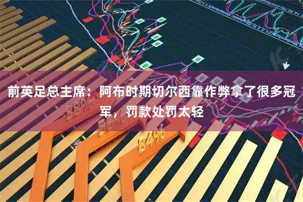前英足总主席:阿布时期切尔西靠作弊拿了很多冠军,罚款处罚太轻