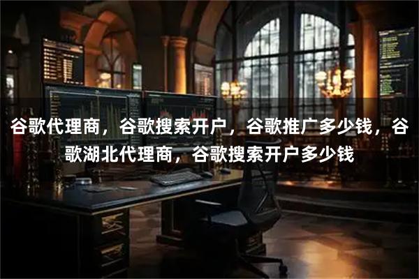 谷歌代理商，谷歌搜索开户，谷歌推广多少钱，谷歌湖北代理商，谷歌搜索开户多少钱