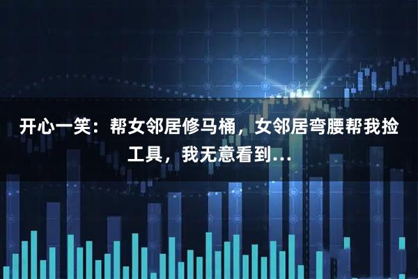 开心一笑：帮女邻居修马桶，女邻居弯腰帮我捡工具，我无意看到…